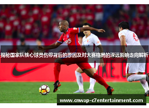 揭秘国家队核心球员伤停背后的原因及对大赛格局的深远影响走向解析