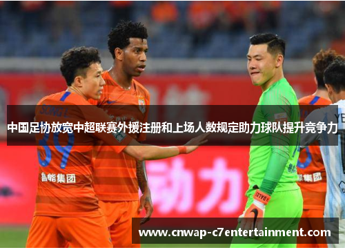 中国足协放宽中超联赛外援注册和上场人数规定助力球队提升竞争力