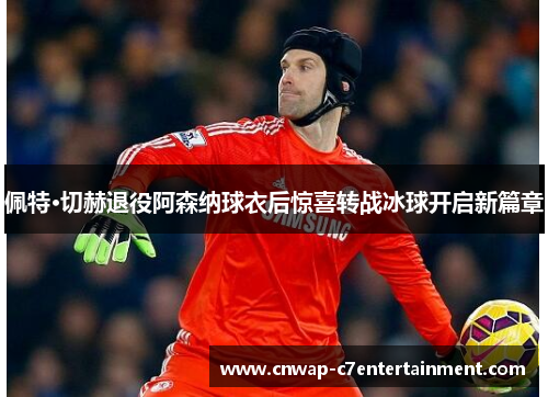 佩特·切赫退役阿森纳球衣后惊喜转战冰球开启新篇章
