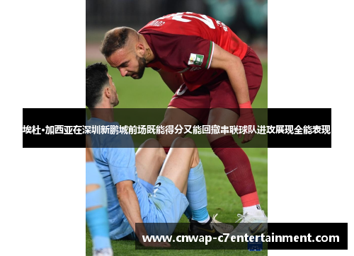 埃杜·加西亚在深圳新鹏城前场既能得分又能回撤串联球队进攻展现全能表现